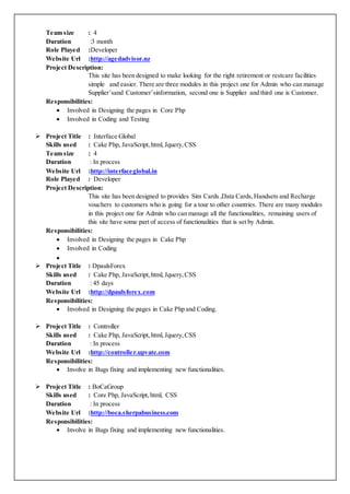 Team size : 4
Duration :3 month
Role Played :Developer
Website Url :http://agedadvisor.nz
Project Description:
This site has been designed to make looking for the right retirement or restcare facilities
simple and easier. There are three modules in this project one for Admin who can manage
Supplier’sand Customer’sinformation, second one is Supplier and third one is Customer.
Responsibilities:
 Involved in Designing the pages in Core Php
 Involved in Coding and Testing
 Project Title : Interface Global
Skills used : Cake Php, JavaScript,html,Jquery,CSS
Team size : 4
Duration : In process
Website Url :http://interfaceglobal.in
Role Played : Developer
Project Description:
This site has been designed to provides Sim Cards ,Data Cards, Handsets and Recharge
vouchers to customers who is going for a tour to other countries. There are many modules
in this project one for Admin who can manage all the functionalities, remaining users of
this site have some part of access of functionalities that is set by Admin.
Responsibilities:
 Involved in Designing the pages in Cake Php
 Involved in Coding

 Project Title : DpaulsForex
Skills used : Cake Php, JavaScript,html, Jquery,CSS
Duration : 45 days
Website Url :http://dpaulsforex.com
Responsibilities:
 Involved in Designing the pages in Cake Php and Coding.
 Project Title : Controller
Skills used : Cake Php, JavaScript,html, Jquery,CSS
Duration : In process
Website Url :http://controller.upvate.com
Responsibilities:
 Involve in Bugs fixing and implementing new functionalities.
 Project Title : BoCaGroup
Skills used : Core Php, JavaScript,html, CSS
Duration : In process
Website Url :http://boca.sherpabusiness.com
Responsibilities:
 Involve in Bugs fixing and implementing new functionalities.
 
