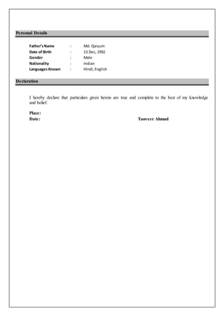 Personal Details
Father’sName : Md. Qaiyum
Date of Birth : 13 Dec, 1992
Gender : Male
Nationality : Indian
Languages Known : Hindi,English
Declaration
I hereby declare that particulars given herein are true and complete to the best of my knowledge
and belief.
Place:
Date: Tanveer Ahmad
 