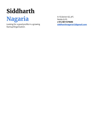 Siddharth
Nagaria
Looking for a good profile in a growing
Startup/Organisation.
A-10,Sector-62, JIIT,
Noida (U.P)
(+91)-9811579690
siddharthnagaria12@gmail.com
 