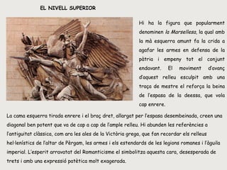 EL NIVELL SUPERIOR Hi ha la figura que popularment denominen  la Marsellesa , la qual amb la mà esquerra amunt fa la crida a agafar les armes en defensa de la pàtria i empeny tot el conjunt endavant. El moviment d’avanç d’aquest relleu esculpit amb una traça de mestre el reforça la beina de l’espasa de la deessa, que vola cap enrere.  La cama esquerra tirada enrere i el braç dret, allargat per l’espasa desembeinada, creen una diagonal ben potent que va de cap a cap de l’ample relleu. Hi abunden les referències a l’antiguitat clàssica, com ara les ales de la Victòria grega, que fan recordar els relleus hel·lenístics de l’altar de Pèrgam, les armes i els estendards de les legions romanes i l’àguila imperial. L’esperit arravatat del Romanticisme el simbolitza aquesta cara, desesperada de trets i amb una expressió patètica molt exagerada.  