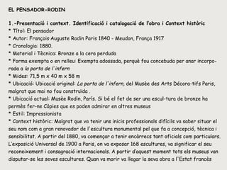 EL PENSADOR-RODIN 1.-Presentació i context. Identificació i catalogació de l’obra i Context històric * Títol: El pensador * Autor: François·Auguste Rodin Paris 1840 - Meudon, França 1917  * Cronologia:   1880.  * Material i Tècnica: Bronze a la cera perduda  * Forma exempta o en relleu: Exempta adossada, perquè fou concebuda per anar incorpo-rada a  la porta de l'infern * Mides: 71,5 m x 40 m x 58 m  * Ubicació: Ubicació original:  La porta de l'infern,  del Musèe des Arts Décora­tifs Paris, malgrat que mai no fou construïda . * Ubicació actual: Musèe Rodin, París. Si bé el fet de ser una escul­tura de bronze ha permès fer-ne Còpies que es poden admirar en altres museus  * Estil: Impressionista * Context històric: Malgrat que va tenir uns inicis professionals difícils va saber situar el seu nom com a gran renovador de l'escultura monumental pel que fa a concepció, tècnica i sensibilitat. A partir del 1880, va començar a tenir encàrrecs tant oficials com particulars. L’exposició Universal de 1900 a Paris, on va exposar 168 escultures, va significar el seu reconeixement i consagració internacionals. A partir d’aquest moment tots els museus van disputar-se les seves escultures. Quan va morir va llegar la seva obra a l'Estat francès  