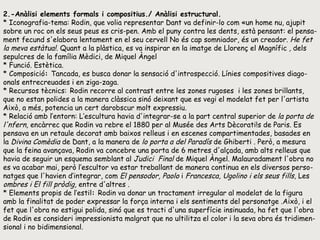 2.-Anàlisi elements formals i compositius./ Anàlisi estructural. * Iconografia-tema: Rodin, que volia representar Dant va definir-lo com «un home nu, ajupit sobre un roc on els seus peus es cris­pen. Amb el puny contra les dents, està pensant: el pensa-ment fecund s'elabora lentament en el seu cervell No és cap somniador, és un creador.  He fet la meva estàtua!.  Quant a la plàstica, es va inspirar en la imatge de Llorenç el Magnífic  ,  dels sepulcres de la família Mèdici, de Miquel Àngel  * Funció. Estètica.  * Composició :  Tancada, es busca donar la sensació d'introspecció. Línies compositives diago-onals entrecreuades i en ziga-zaga.  * Recursos tècnics:   Rodin recorre al contrast entre les zones rugoses  i les zones brillants, que no estan polides a la manera clàssica sinó deixant que es vegi el modelat fet per l'artista Això, a més, potencia un cert darobscur molt expressiu.  * Relació amb l’entorn: L’escultura havia d'integrar-se a la part central superior de  la porta de l'nfern,  encàrrec que Rodin va rebre el 1880 per al Musée des Arts Dècorati!s de Paris. Es pensava en un retaule decorat amb baixos relleus i en escenes compartimentades, basades en la  Divina Comèdia  de Dant, a la manera de  lo porta a del Paradís  de Ghiberti . Però, a mesura que la feina avançava, Rodin va concebre una porta de 6 metres d'alçada, amb alts relleus que havia de seguir un esquema semblant al  Judici  Final  de Miquel Àngel. Malauradament l'obra no es va acabar mai, però l’escultor va estar treballant de manera continua en els diversos perso-natges que l'havien d‘integrar, com  El pensodor, Paolo  i  Francesca, Ugolino i   els seus fills,  Les  ombres i   El fill pròdig,  entre d'altres . * Elements propis de l’estil :  Rodin va donar un tractament irregular al modelat de la figura amb la finalitat de poder expressar la força interna i els sentiments del personatge .Això, i el fet que l'obra no estigui polida, sinó que es tracti d'una superfície insinuada, ha fet que l'obra de Rodin es consideri impressionista malgrat que no ultilitza el color i la seva obra és tridimen-sional i no bidimensional.  