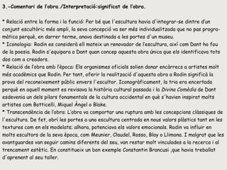 3.-Comentari de l’obra./Interpretació:significat de l’obra. * Relació entre la forma i la funció: Per bé que l'escultura havia d'integrar-se dintre d’un conjunt escultòric més ampli, la seva concepció va ser més individualitzada que no pas progra-màtica perquè, en darrer terme, anava destinada a les portes d'un museu.  * Iconologia:   Rodin es considerà ell mateix un renovador de l’escultura, així com Dant ho fou de la poesia. Rodin s'equipara a Dant quan concep aquesta obra única que els identificava tots dos com a creadors.  * Relació de l’obra amb l’època: Els organismes oficials solien donar encàrrecs a artistes molt més acadèmics que Rodin. Per tant, oferir la realització d'aquesta obra a Rodin significà la prova del reconeixement públic envers l'escultor. Iconogràficament, la tria era encertada perquè en aquell moment es revisava la història cultural passada i la  Divina Comèdia  de Dant esdevenia un dels pilars fonamentals de la cultura occidental en què s'havien inspirat molts artistes com Botticelli, Miquel Àngel o Blake.  * Transcendència de l’obra: L’obra va comportar una ruptura amb les concepcions clàssiques de l'escultura. De fet, obrí les portes a una escultura centrada en nous valors plàstics tant en les textures com en els modelats; alhora, potenciava els valors emocionals. Rodin va influir en molts escultors de la seva època, com Meunier, Claudel, Rosso, Blay o Llimona. I malgrat que les avantguardes van seguir camins diferents del seu, van restar molt vinculades a la recerca i al trencament estètic. En constitueix un bon exemple Constantin Brancusi ,que havia treballat d'aprenent al seu taller.  