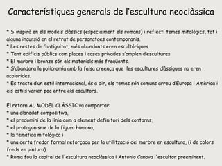 Característiques generals de l’escultura neoclàssica * S'inspirà en els models clàssics (especialment els romans) i reflectí temes mitològics, tot i alguna incursió en el retrat de personatges contemporanis.  * Les restes de l’antiguitat, més abundants eren escultòriques * Tant edificis públics com places i cases privades s’omplen d’escultures * El marbre i bronze són els materials més freqüents. * S’abandona la policromia amb la falsa creença que  les escultures clàssiques no eren acolorides. * Es tracta d’un estil internacional, és a dir, els temes són comuns arreu d’Europa i Amèrica i els estils varien poc entre els escultors. El retorn AL MODEL CLÀSSIC va comportar: * una claredat compositiva,  * el predomini de la línia com a element definitori dels contorns,  * el protagonisme de la figura humana, * la temàtica mitològica i * una certa fredor formal reforçada per la utilització del marbre en escultura, (i de colors freds en pintura)  * Roma fou la capital de l'escultura neoclàssica i Antonio Canova l'escultor preeminent.  