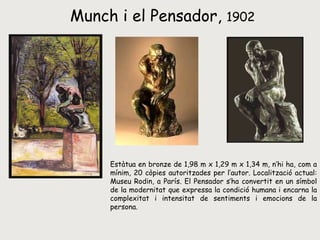 Munch i el Pensador,  1902 Estàtua en bronze de 1,98 m x 1,29 m x 1,34 m, n’hi ha, com a mínim, 20 còpies autoritzades per l’autor. Localització actual: Museu Rodin, a París. El Pensador s’ha convertit en un símbol de la modernitat que expressa la condició humana i encarna la complexitat i intensitat de sentiments i emocions de la persona. 