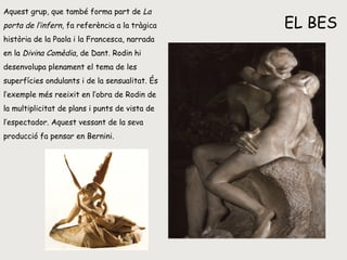 EL  BES Aquest grup, que també forma part de  La porta de l’infern , fa referència a la tràgica història de la Paola i la Francesca, narrada en la  Divina Comèdia , de Dant. Rodin hi desenvolupa plenament el tema de les superfícies ondulants i de la sensualitat. És l’exemple més reeixit en l’obra de Rodin de la multiplicitat de plans i punts de vista de l’espectador. Aquest vessant de la seva producció fa pensar en Bernini. 