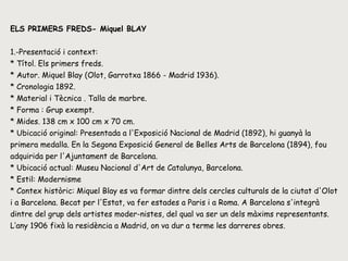 ELS PRIMERS FREDS- Miquel BLAY 1.-Presentació i context: * Títol. Els primers freds.  * Autor.  Miquel Blay (Olot, Garrotxa 1866 - Madrid 1936). * Cronologia  1892. * Material i Tècnica .  Talla de marbre. * Forma : Grup exempt.  * Mides. 138 cm x 100 cm x 70 cm.  * Ubicació original: Presentada a l'Exposició Nacional de Madrid (1892), hi guanyà la primera medalla. En la Segona Exposició General de Belles Arts de Barcelona (1894), fou adquirida per l'Ajuntament de Barcelona.  * Ubicació actual: Museu Nacional d'Art de Catalunya, Barcelona.  * Estil:  Modernisme * Contex històric: Miquel Blay es va formar dintre dels cercles culturals de la ciutat d'Olot i a Barcelona. Becat per l'Estat, va fer estades a Paris i a Roma. A Barcelona s'integrà dintre del grup dels artistes moder­nistes, del qual va ser un dels màxims representants. L’any 1906 fixà la residència a Madrid, on va dur a terme les darreres obres.  