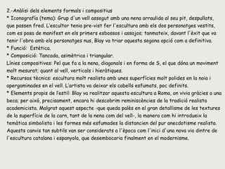 2.-Anàlisi dels elements formals i compositius * Iconografía (tema): Grup d'un vell assegut amb una nena arraulida al seu pit, despullats, que passen fred. L’escultor tenia pre­vist fer l'escultura amb els dos personatges vestits, com es posa de manifest en els primers esbossos i assajos; tanmateix, davant l'èxit que va tenir l'obra amb els personatges nus, Blay va triar aquesta segona opció com a definitiva.  * Funció:  Estètica. * Composició: Tancada, asimètrica i triangular.  Línies compositives: Pel que fa a la nena, diagonals i en forma de S, el que dóna un moviment molt mesurat; quant al vell, verticals i hieràtiques.  * Recursos tècnics: escultura molt realista amb unes superfícies molt polides en la noia i apergaminades en el vell. L’artista va deixar els cabells esfumats, poc definits.  * Elements propis de l’estil: Blay va realitzar aquesta escultura a Roma, on vivia gràcies a una beca; per això, precisament, encara hi descobrim reminiscències de la tradició realista academicista. Malgrat aquest aspecte -que queda palès en el gran detallisme de les textures de la superfície de la carn, tant de la nena com del vell-, la manera com hi introdueix la temàtica simbolista i les formes més esfumades la distancien del pur anecdotisme realista. Aquests canvis tan subtils van ser considerats a l'època com l'inici d'una nova via dintre de l'escultura catalana i espanyola, que desembocaria finalment en el modernisme. 