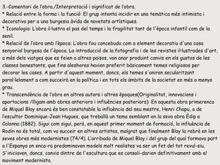 3.-Comentari de l’obra./Interpretació i significat de l’obra. * Relació entre la forma i la funció: El grup intenta incidir en una temàtica més intimista i decorativa per a una burgesia àvida de novetats artístiques.  * Iconologia: L’obra il·lustra el pas del temps i la fragilitat tant de l'època infantil com de la senil.  * Relació de l’obra amb l’època: L’obra fou concebuda com a element decoratiu d'una casa senyorial burgesa de l'època. La introducció de la fotografia i de les revistes il·lustrades d'art, a més dels viatges que es feien a altres països, van anar produint canvis en els gustos de les classes benestants, que fins aleshores havien preferit bàsicament temes religiosos per decorar les cases. A partir d'aquest moment, doncs, els temes s'aniran secularitzant paral·lelament a com succeirà en la política i en tots els àmbits de la societat en més o menys grau.  *   Transcendència de l’obra en altres autors i altres èpoques(Originalitat, innovacions i aportacions /lligam amb obres anteriors i influències posteriors): En aquesta obra primerenca de Miquel Blay encara és ben constatable la influència del seu mestre, Henri Chapu, o de l’escultor Dominique-Jean Hugues, que treballà un tema semblant en la seva obra Èdip a Colonna (1882). Sigui com sigui, però, en aquest primer moment de formació, la influència de Rodin no és total, com va succeir en altres artistes, malgrat que finalment Blay la rebrà en les seves obres més modernistes (74/4). L’arribada de Miquel Blay i del grup del qual formava part a l'Espanya on enca­ra predominaven models molt realistes va ser un fet del tot revul­siu. S'iniciaven, doncs, canvis dintre de l'escultura que es consoli­darien definitivament amb el moviment modernista.  