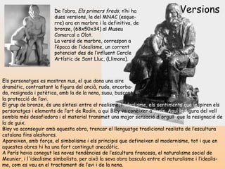 Versions Els personatges es mostren nus, el que dona una aire  dramàtic, contrastant la figura del ancià, ruda, encorba- da, resignada i patètica, amb la de la nena, suau, buscant  la protecció de l’avi.  El grup de bronze, és una síntesi entre el realisme, l' idealisme, els sentiments   que in spiren els personatges i elements de l’art de Rodin, a qui Blay  va conèixer   a  París. Aquí   la f igura  del vell sembla més desafiadora i el material transmet una major  sensació d'orgull ,  que   la resignació de la de guix.  Blay va aconseguir amb aquesta obra, trencar el llenguatge tradicional realista de l’escultura catalana fins aleshores.  Apareixen, amb força, el simbolisme i els principis que defineixen al modernisme, tot i que en aquestes obres hi ha una fort contingut anecdòtic.  A París havia conegut les noves tendències de l’escultura francesa, el naturalisme social de Meunier, i l'idealisme simbolista, per això la seva obra bascula entre el naturalisme i l’idealis-me, com es veu en el tractament de l’avi i de la nena.   De l’obra,  Els primers freds , n’hi ha dues versions, la del MNAC (esque-rre) ara en marbre i la definitiva, de bronze, (68x50x34) al Museu Comarcal a Olot. La versió de marbre, correspon a l’època de l’idealisme, un corrent potenciat des de l’influent Cercle Artístic de Sant Lluc, (Llimona). 