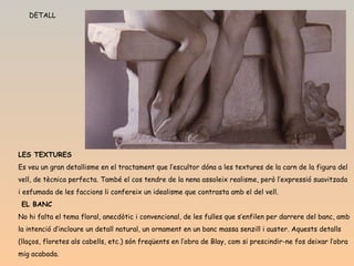 DETALL LES TEXTURES Es veu un gran detallisme en el tractament que l’escultor dóna a les textures de la carn de la figura del vell, de tècnica perfecta. També el cos tendre de la nena assoleix realisme, però l’expressió suavitzada i esfumada de les faccions li confereix un idealisme que contrasta amb el del vell.   EL BANC No hi falta el tema floral, anecdòtic i convencional, de les fulles que s’enfilen per darrere del banc, amb la intenció d’incloure un detall natural, un ornament en un banc massa senzill i auster. Aquests detalls (llaços, floretes als cabells, etc.) són freqüents en l’obra de Blay, com si prescindir-ne fos deixar l’obra mig acabada.   