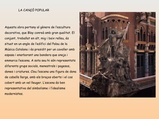 LA CANÇÓ POPULAR Aquesta obra pertany al gènere de l’escultura decorativa, que Blay conreà amb gran qualitat. El conjunt, treballat en alt, mig i baix relleu, és situat en un angle de l’edifici del Palau de la Música Catalana i és presidit per un cavaller amb espasa i enarborant una bandera que oneja i emmarca l’escena. A sota seu hi són representats diferents grups socials, menestrals i pagesos, dones i criatures. Clou l’escena una figura de dona de cabells llargs, amb els braços oberts i el cos cobert amb un vel lleuger. L’escena és ben representativa del simbolisme i l’idealisme modernistes. 
