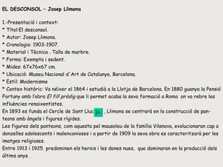 EL DESCONSOL – Josep Llimona 1.-Presentació i context: * Títol:El desconsol.  * Autor: Josep Llimona.  * Cronologia:  1903-1907. * Material i Tècnica .  Talla de marbre. * Forma: Exempta i sedent.  * Mides:  67x76x67 cm .  * Ubicació: Museu Nacional d'Art de Catalunya, Barcelona.  * Estil:  Modernisme * Contex històric: Va néixer  el 1864 i estudià a la Llotja de Barcelona. En 1880 guanya la Pensió Fortuny amb l’obra  El fill pròdig  que li permet acaba la seva formació a Roma  on va rebre les influències renaixentistes.  En 1893 es funda el Cercle de Sant Lluc  , Llimona se centrarà en la construcció de pan-teons amb àngels i figures rígides.  Les figures dels panteons, com aquesta pel mausoleu de la família Vilanova, evolucionaran cap a donzelles adolescents i malenconioses i a partir de 1909 la seva obra es caracteritzarà per les imatges religioses. Entre 1913 i 1925  predominen els herois i les dones nues,  que dominaran en la producció dels últims anys. 