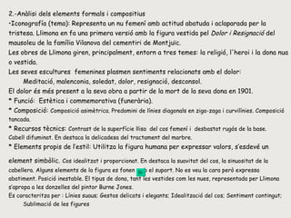 2.-Anàlisi dels elements formals i compositius Iconografía (tema):  Representa un nu femení amb actitud abatuda i aclaparada per la tristesa. Llimona en fa una primera versió amb la figura vestida pel  Dolor i Resignació  del mausoleu de la família Vilanova del cementiri de Montjuïc. Les obres de Llimona giren, principalment, entorn a tres temes: la religió, l'heroi i la dona nua o vestida.  Les seves escultures  femenines plasmen sentiments relacionats amb el dolor: Meditació, malenconia, soledat, dolor, resignació, desconsol. El dolor és més present a la seva obra a partir de la mort de la seva dona en 1901. * Funció:  Estètica i commemorativa (funerària). * Composició:  Composició asimètrica. Predomini de línies diagonals en ziga-zaga i curvilínies. Composició tancada. * Recursos tècnics:  Contrast de la superfície llisa  del cos femení i  desbastat rugós de la base.  Cabell difuminat. En destaca la delicadesa del tractament del marbre. * Elements propis de l’estil: Utilitza la figura humana per expressar valors, s’esdevé un element simbòlic.   Cos idealitzat i proporcionat. En destaca la suavitat del cos, la sinuositat de la cabellera. Alguns elements de la figura es fonen amb el suport. No es veu la cara però expressa abatiment. Posició inestable. El tipus de dona, tant les vestides com les nues, representada per Llimona s’apropa a les donzelles del pintor Burne Jones.  Es caracteritza per : Línies suaus; Gestos delicats i elegants; Idealització del cos; Sentiment contingut;  Sublimació de les figures 
