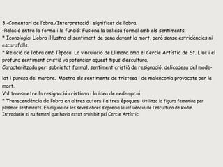 3.-Comentari de l’obra./Interpretació i significat de l’obra. Relació entre la forma i la funció: Fusiona la bellesa formal amb els sentiments. * Iconologia: L’obra il·lustra el sentiment de pena davant la mort, però sense estridències ni escarafalls.  * Relació de l’obra amb l’època: La vinculació de Llimona amb el Cercle Artístic de St. Lluc i el profund sentiment cristià va potenciar aquest tipus d’escultura. Caracteritzada per: sobrietat formal, sentiment cristià de resignació, delicadesa del mode- lat i puresa del marbre .  Mostra els sentiments de tristesa i de malenconia provocats per la mort. Vol transmetre la resignació cristiana i la idea de redempció.  *   Transcendència de l’obra en altres autors i altres èpoques:  Utilitza la figura femenina per plasmar sentiments. En alguna de les seves obres s’aprecia la influència de l’escultura de Rodin. Introdueix el nu femení que havia estat prohibit pel Cercle Artístic. 