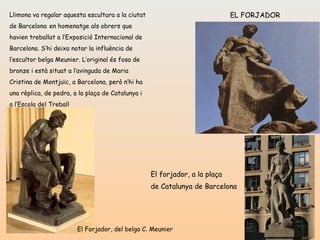EL FORJADOR Llimona va regalar aquesta escultura a la ciutat   de Barcelona   en homenatge als obrers que havien treballat a l’Exposició Internacional de Barcelona. S’hi deixa notar la influència de l’escultor belga Meunier. L’original és fosa de bronze i està situat a l’avinguda de Maria Cristina de Montjuïc, a Barcelona, però n’hi ha una rèplica, de pedra, a la plaça de Catalunya i a l’Escola del Treball El Forjador, del belga C. Meunier El forjador, a la plaça  de Catalunya de Barcelona   