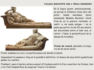 PAULINA BONAPARTE COM A VENUS VENCEDORA’ ‘ En la figura jacent, semiincorporada, es percep la influència d’una obra del pintor també neoclàssic David anomenada  Madame   Recamier . Convé fixar-se en la postura reclinada, el vestit -a «la moda antiga»- i en la poma que porta a la mà. És una mostra del sincretisme entre el món real, el retrat, i l’ideal, la personificació de la deessa de la bellesa.   Procés de creació , aplicable a la majo-   ria de les seves obres:  Primer modelava en cera i en perfeccionava els detalls al màxim. Segonament ho passava a fang en la grandària definitiva i la donava als seus molts ajudants per passar-la a marbre. Finalment, quan el marbre estava avançat ell l’acabava polint-la fins a suavitzar les formes. Com a toc final l’empastifava de sutge per treure-li la blancor. 