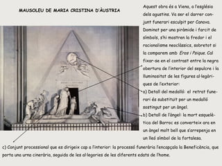 MAUSOLEU DE MARIA CRISTINA D’ÀUSTRIA Aquest obra és a Viena, a l’església dels agustins. Va ser el darrer con-junt funerari esculpit per Canova. Dominat per una piràmide i farcit de símbols, s’hi mostren la fredor i el racionalisme neoclàssics, sobretot si la comparem amb   Eros i Psique . Cal fixar-se en el contrast entre la negra obertura de l’interior del sepulcre i la lluminositat de les figures al·legòri-ques de l’exterior: a) Detall del medalló:   el   retrat fune-rari és substituït per un medalló sostingut per un àngel.  b) Detall de l’àngel: la mort esquelè-tica del Barroc es converteix ara en un àngel molt bell que s’arrepenja en un lleó símbol de la fortalesa.  c) Conjunt processional que es dirigeix cap a l’interior: la processó funerària l’encapçala la Beneficència, que porta una urna cinerària, seguida de les al·legories de les diferents edats de l’home. 