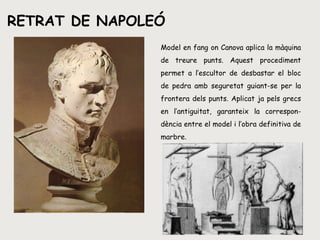 RETRAT DE NAPOLEÓ Model en fang on Canova aplica la màquina de treure punts. Aquest procediment permet a l’escultor de desbastar el bloc de pedra amb seguretat guiant-se per la frontera dels punts. Aplicat ja pels grecs en l’antiguitat, garanteix la correspon-dència entre el model i l’obra definitiva de marbre. 