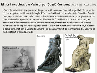 El gust neoclàssic a Catalunya: Damià Campeny   (Mataró, 1771 - Barcelona, 1855)   L'interès pel classicisme que es va despertar a Catalunya al final del segle XVIII i va perdu- rar en les primeres dècades del segle XIX com s’evidencia en les obres de l'escultor Damià Campeny, un dels artistes més remarcables del neoclassicisme català i el protagonista indis- cutible d'un dels episodis de renovació plàstica més fructífers.  Lucrècia i Cleopatra , les escultures més representatives d'aquest moviment, sintetitzen modèlicament el coneixe- ment que tenia Campeny del llenguatge clàssic -assimilat durant els seus divuit anys d'estada a Roma pensionat per la Junta de Comerç-, en bona part fruit de la influència d’A. Canova, el més destacat d'aquell període.  Lucrècia Esbós de la  mort de Cleò- patra Aquil·les arrencant-se la sageta 