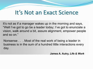 It’s Not an Exact Science
It’s not as if a manager wakes up in the morning and says,
“Well I’ve got to go be a leader today; I’ve got to enunciate a
vision, walk around a bit, assure alignment, empower people
and so on.”
Nonsense . . . Most of the real work of being a leader in
business is in the sum of a hundred little interactions every
day.
James A. Autry, Life & Work
 