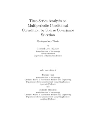Introduction Problem Setup Optimization Method Numerical Results Conclusion and Discussion References
Time-Series Analysis on Multiperiodic
Conditional Correlation by Sparse
Covariance Selection
Michael Lie1
1Prof. Suzuki Taiji Lab.,
Faculty of Science,
Department of Information Science,
Tokyo Institute of Technology, Japan
February 12, 2015
 