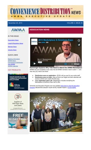 November 20, 2014 VOLUME 4, ISSUE 45
IN THIS ISSUE:
Association News
Legal & Regulatory News
Member News
Industry News
QUICK LINKS
Meeting Information
AWMA News
Convenience Distribution
Join AWMA
AWMA Calendar
HOT PRODUCTS:
ASSOCIATION NEWS
Ramminger Explains Why YOU Need to Attend the AWMA Marketplace
AWMA has just completed a new video that all AWMA members need to watch —- and
hear why you need to be there!
• Distributors save on registration—$100 is all you pay for your entire staff.
• Distributors save on hotel—Stay at Paris Las Vegas and each attendee will
receive a $100 room credit off entire stay.
• Your registration gets it all—Registration includes everything the
Marketplace & Solutions Expo has to offer.
Schedule and Education Program are now updated (click here to view the education
program) REGISTER & BOOK YOUR HOTEL ROOM TODAY—CLICK HERE.
 
