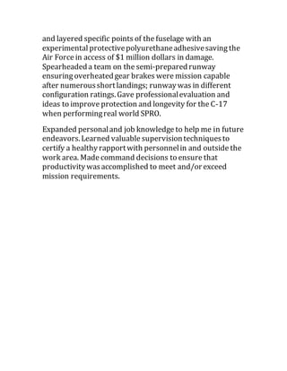 and layered specific points of the fuselage with an
experimental protectivepolyurethaneadhesivesaving the
Air Force in access of $1 million dollars in damage.
Spearheadeda team on the semi-preparedrunway
ensuring overheatedgear brakes were mission capable
after numerousshortlandings; runwaywas in different
configuration ratings.Gave professionalevaluation and
ideas to improve protection and longevity for the C-17
when performingreal world SPRO.
Expanded personaland job knowledge to help me in future
endeavors.Learned valuable supervisiontechniquesto
certify a healthyrapportwith personnelin and outside the
work area. Made command decisions to ensure that
productivitywasaccomplished to meet and/orexceed
mission requirements.
 