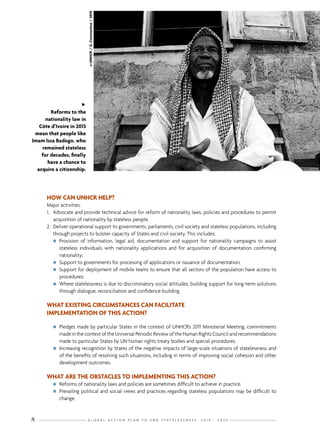 G L O B A L A C T I O N P L A N T O E N D S T A T E L E S S N E S S : 2 0 1 4 - 2 0 2 48
HOW CAN UNHCR HELP?
Major activities:
1.	 Advocate and provide technical advice for reform of nationality laws, policies and procedures to permit
acquisition of nationality by stateless people.
2.	 Deliver operational support to governments, parliaments, civil society and stateless populations, including
through projects to bolster capacity of States and civil society. This includes:
nn Provision of information, legal aid, documentation and support for nationality campaigns to assist
stateless individuals with nationality applications and for acquisition of documentation confirming
nationality;
nn Support to governments for processing of applications or issuance of documentation;
nn Support for deployment of mobile teams to ensure that all sectors of the population have access to
procedures;
nn Where statelessness is due to discriminatory social attitudes, building support for long-term solutions
through dialogue, reconciliation and confidence-building.
WHAT EXISTING CIRCUMSTANCES CAN FACILITATE
IMPLEMENTATION OF THIS ACTION?
nn Pledges made by particular States in the context of UNHCR’s 2011 Ministerial Meeting, commitments
made in the context of the Universal Periodic Review of the Human Rights Council and recommendations
made to particular States by UN human rights treaty bodies and special procedures.
nn Increasing recognition by States of the negative impacts of large-scale situations of statelessness and
of the benefits of resolving such situations, including in terms of improving social cohesion and other
development outcomes.
WHAT ARE THE OBSTACLES TO IMPLEMENTING THIS ACTION?
nn Reforms of nationality laws and policies are sometimes difficult to achieve in practice.
nn Prevailing political and social views and practices regarding stateless populations may be difficult to
change.
„
Reforms to the
nationality law in
Côte d’Ivoire in 2013
mean that people like
Imam Issa Badogo, who
remained stateless
for decades, finally
have a chance to
acquire a citizenship.
©UNHCR/G.Constantine/2010
 