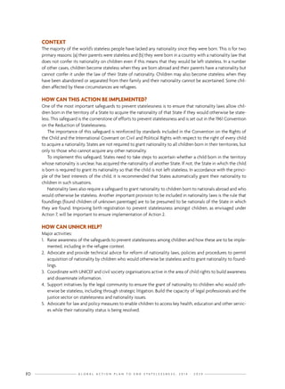G L O B A L A C T I O N P L A N T O E N D S T A T E L E S S N E S S : 2 0 1 4 - 2 0 2 410
CONTEXT
The majority of the world’s stateless people have lacked any nationality since they were born. This is for two
primary reasons: (a) their parents were stateless and (b) they were born in a country with a nationality law that
does not confer its nationality on children even if this means that they would be left stateless. In a number
of other cases, children become stateless when they are born abroad and their parents have a nationality but
cannot confer it under the law of their State of nationality. Children may also become stateless when they
have been abandoned or separated from their family and their nationality cannot be ascertained. Some chil-
dren affected by these circumstances are refugees.
HOW CAN THIS ACTION BE IMPLEMENTED?
One of the most important safeguards to prevent statelessness is to ensure that nationality laws allow chil-
dren born in the territory of a State to acquire the nationality of that State if they would otherwise be state-
less. This safeguard is the cornerstone of efforts to prevent statelessness and is set out in the 1961 Convention
on the Reduction of Statelessness.
The importance of this safeguard is reinforced by standards included in the Convention on the Rights of
the Child and the International Covenant on Civil and Political Rights with respect to the right of every child
to acquire a nationality. States are not required to grant nationality to all children born in their territories, but
only to those who cannot acquire any other nationality.
To implement this safeguard, States need to take steps to ascertain whether a child born in the territory
whose nationality is unclear, has acquired the nationality of another State. If not, the State in which the child
is born is required to grant its nationality so that the child is not left stateless. In accordance with the princi-
ple of the best interests of the child, it is recommended that States automatically grant their nationality to
children in such situations.
Nationality laws also require a safeguard to grant nationality to children born to nationals abroad and who
would otherwise be stateless. Another important provision to be included in nationality laws is the rule that
foundlings (found children of unknown parentage) are to be presumed to be nationals of the State in which
they are found. Improving birth registration to prevent statelessness amongst children, as envisaged under
Action 7, will be important to ensure implementation of Action 2.
HOW CAN UNHCR HELP?
Major activities:
1.	 Raise awareness of the safeguards to prevent statelessness among children and how these are to be imple-
mented, including in the refugee context.
2.	 Advocate and provide technical advice for reform of nationality laws, policies and procedures to permit
acquisition of nationality by children who would otherwise be stateless and to grant nationality to found-
lings.
3.	 Coordinate with UNICEF and civil society organisations active in the area of child rights to build awareness
and disseminate information.
4.	 Support initiatives by the legal community to ensure the grant of nationality to children who would oth-
erwise be stateless, including through strategic litigation. Build the capacity of legal professionals and the
justice sector on statelessness and nationality issues.
5.	 Advocate for law and policy measures to enable children to access key health, education and other servic-
es while their nationality status is being resolved.
 