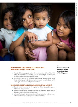 G L O B A L A C T I O N P L A N T O E N D S T A T E L E S S N E S S : 2 0 1 4 - 2 0 2 4 11
WHAT EXISTING CIRCUMSTANCES CAN FACILITATE
IMPLEMENTATION OF THIS ACTION?
nn Virtually all States are party to the Convention on the Rights of the Child
and/or the International Covenant on Civil and Political Rights which recognize
the right of every child to acquire a nationality.
nn Commitments made in the context of the Universal Periodic Review of the
Human Rights Council and recommendations made to particular States by UN
human rights treaty bodies and special procedures.
WHAT ARE THE OBSTACLES TO IMPLEMENTING THIS ACTION?
nn There is limited awareness of the importance of the safeguard to prevent
statelessness among children.
nn There is a misconception in some States that the safeguards require grant of
nationality to all children born in the territory.
nn Reforms of nationality laws are sometimes difficult to achieve and may require
additional reforms to related legislation or the Constitution.
©UNHCR/R.Arnold/July2014

Stateless children of
Indonesian descent
on Mindanao Island
in The Philippines.
 