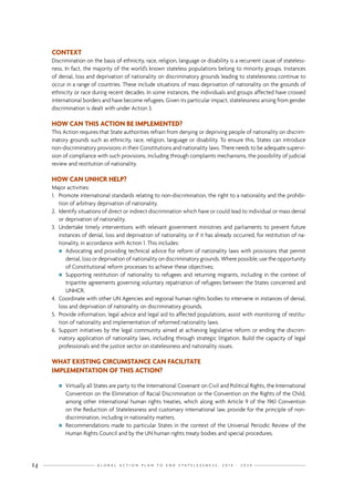G L O B A L A C T I O N P L A N T O E N D S T A T E L E S S N E S S : 2 0 1 4 - 2 0 2 414
CONTEXT
Discrimination on the basis of ethnicity, race, religion, language or disability is a recurrent cause of stateless-
ness. In fact, the majority of the world’s known stateless populations belong to minority groups. Instances
of denial, loss and deprivation of nationality on discriminatory grounds leading to statelessness continue to
occur in a range of countries. These include situations of mass deprivation of nationality on the grounds of
ethnicity or race during recent decades. In some instances, the individuals and groups affected have crossed
international borders and have become refugees. Given its particular impact, statelessness arising from gender
discrimination is dealt with under Action 3.
HOW CAN THIS ACTION BE IMPLEMENTED?
This Action requires that State authorities refrain from denying or depriving people of nationality on discrim-
inatory grounds such as ethnicity, race, religion, language or disability. To ensure this, States can introduce
non-discriminatory provisions in their Constitutions and nationality laws. There needs to be adequate supervi-
sion of compliance with such provisions, including through complaints mechanisms, the possibility of judicial
review and restitution of nationality.
HOW CAN UNHCR HELP?
Major activities:
1.	 Promote international standards relating to non-discrimination, the right to a nationality and the prohibi-
tion of arbitrary deprivation of nationality.
2.	 Identify situations of direct or indirect discrimination which have or could lead to individual or mass denial
or deprivation of nationality.
3.	 Undertake timely interventions with relevant government ministries and parliaments to prevent future
instances of denial, loss and deprivation of nationality, or if it has already occurred, for restitution of na-
tionality, in accordance with Action 1. This includes:
nn Advocating and providing technical advice for reform of nationality laws with provisions that permit
denial, loss or deprivation of nationality on discriminatory grounds. Where possible, use the opportunity
of Constitutional reform processes to achieve these objectives;
nn Supporting restitution of nationality to refugees and returning migrants, including in the context of
tripartite agreements governing voluntary repatriation of refugees between the States concerned and
UNHCR.
4.	 Coordinate with other UN Agencies and regional human rights bodies to intervene in instances of denial,
loss and deprivation of nationality on discriminatory grounds.
5.	 Provide information, legal advice and legal aid to affected populations, assist with monitoring of restitu-
tion of nationality and implementation of reformed nationality laws.
6.	 Support initiatives by the legal community aimed at achieving legislative reform or ending the discrim-
inatory application of nationality laws, including through strategic litigation. Build the capacity of legal
professionals and the justice sector on statelessness and nationality issues.
WHAT EXISTING CIRCUMSTANCE CAN FACILITATE
IMPLEMENTATION OF THIS ACTION?
nn Virtually all States are party to the International Covenant on Civil and Political Rights, the International
Convention on the Elimination of Racial Discrimination or the Convention on the Rights of the Child,
among other international human rights treaties, which along with Article 9 of the 1961 Convention
on the Reduction of Statelessness and customary international law, provide for the principle of non-
discrimination, including in nationality matters.
nn Recommendations made to particular States in the context of the Universal Periodic Review of the
Human Rights Council and by the UN human rights treaty bodies and special procedures.
 