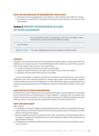 G L O B A L A C T I O N P L A N T O E N D S T A T E L E S S N E S S : 2 0 1 4 - 2 0 2 4 15
WHAT ARE THE OBSTACLES TO IMPLEMENTING THIS ACTION?
nn Prevailing social views regarding ethnic, racial, religious or other minorities may be difficult to change.
nn Discrimination may be linked to underlying issues relating to land and resources, which may also need
to be resolved.
(It is not possible to provide a Starting Point for this Action as it relates to events
which have not occurred and which are difficult to predict.)
GOAL BY 2024 • No cases of statelessness due to future situations of State succession.
MILESTONES -
Action 5: PREVENT STATELESSNESS IN CASES
OF STATE SUCCESSION
CONTEXT
Emergence of new States and transfers of territory between existing States (State succession) have led to mass
statelessness on numerous occasions. At least 620,000 people remain stateless as a result of State succession
within the last 30 years. State succession occurs where there is:
nn Transfer of one part of the territory of a State to another State;
nn Separation of part of the territory of a State and formation of one or more new States; or
nn Dissolution of a State and formation of two or more States.
In the case of separation or dissolution, although most individuals automatically become citizens of newly
independent States when nationality legislation is adopted, large numbers can be left stateless. Migration
movements before and at the time of independence as well as discrimination against marginalized ethnic and
social groups may create particular risks of statelessness. Transfer of territory between States can have similar
results.
HOW CAN THIS ACTION BE IMPLEMENTED?
Statelessness as a result of State succession can be prevented through a coordinated approach to nationality
by the concerned States and implementation of simple safeguards in nationality laws. For example, upon
transfer of territory from one State to another, the original nationality of the affected population may not be
withdrawn unless it is clear that they have acquired the nationality of the other State involved.
HOW CAN UNHCR HELP?
Major activities:
1.	 In collaboration with other UN Agencies, identify possible situations of State succession before they occur.
2.	 Contact authorities of all relevant States and territories, discuss potential causes of statelessness and offer
technical and operational support.
3.	 Promote cooperation between the authorities of the States and territories concerned and advocate for
the adoption of agreements and legislation that will avoid statelessness. Mobilise other UN Agencies and
regional bodies if necessary.
4.	 If statelessness occurs despite the efforts described, take measures for restitution of nationality in accord-
ance with Action 1.
 