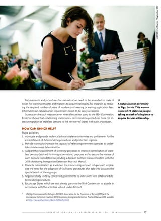 G L O B A L A C T I O N P L A N T O E N D S T A T E L E S S N E S S : 2 0 1 4 - 2 0 2 4 17

A naturalisation ceremony
in Riga, Latvia. This woman
is one of 77 stateless people
taking an oath of allegiance to
acquire Latvian citizenship.
©UNHCR/L.Charrier/September2014
Requirements and procedures for naturalization need to be amended to make it
easier for stateless refugees and migrants to acquire nationality, for instance, by reduc-
ing the required number of years of residence or lowering or waiving application fees.
Information on naturalisation requirements needs to be easily accessible.
States can take such measures even when they are not party to the 1954 Convention.
Evidence shows that establishing statelessness determination procedures does not in-
crease migration of stateless persons to the territory of States with such procedures.
HOW CAN UNHCR HELP?
Major activities:
1.	 Advocate and provide technical advice to relevant ministries and parliaments for the
establishment of determination procedures and protection regimes.
2.	 Provide training to increase the capacity of relevant government agencies to under-
take statelessness determination.
3.	 Support the establishment of screening processes to improve identification of state-
less persons detained for immigration-related purposes and to secure the release of
such persons from detention pending a decision on their status consistent with the
2014 Monitoring Immigration Detention: Practical Manual.5
4.	 Promote naturalization as a solution for stateless migrants and refugees and empha-
size the need for the adoption of facilitated procedures that take into account the
special needs of these groups.
5.	 Organize study visits by concerned governments to States with well-established de-
termination procedures.
6.	 Encourage States which are not already party to the 1954 Convention to accede in
accordance with the activities set out under Action 9.
5	 UN High Commissioner for Refugees (UNHCR), Association for the Prevention of Torture (APT) and the
International Detention Coalition (IDC), Monitoring Immigration Detention: Practical Manual, 2014, available
at: http://www.refworld.org/docid/53706e354.html
 