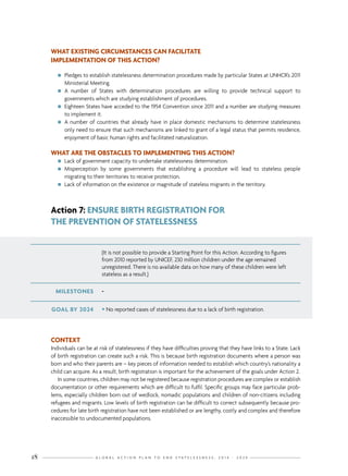G L O B A L A C T I O N P L A N T O E N D S T A T E L E S S N E S S : 2 0 1 4 - 2 0 2 418
(It is not possible to provide a Starting Point for this Action. According to figures
from 2010 reported by UNICEF, 230 million children under the age remained
unregistered. There is no available data on how many of these children were left
stateless as a result.)
GOAL BY 2024 • No reported cases of statelessness due to a lack of birth registration.
MILESTONES -
Action 7: ENSURE BIRTH REGISTRATION FOR
THE PREVENTION OF STATELESSNESS
WHAT EXISTING CIRCUMSTANCES CAN FACILITATE
IMPLEMENTATION OF THIS ACTION?
nn Pledges to establish statelessness determination procedures made by particular States at UNHCR’s 2011
Ministerial Meeting.
nn A number of States with determination procedures are willing to provide technical support to
governments which are studying establishment of procedures.
nn Eighteen States have acceded to the 1954 Convention since 2011 and a number are studying measures
to implement it.
nn A number of countries that already have in place domestic mechanisms to determine statelessness
only need to ensure that such mechanisms are linked to grant of a legal status that permits residence,
enjoyment of basic human rights and facilitated naturalization.
WHAT ARE THE OBSTACLES TO IMPLEMENTING THIS ACTION?
nn Lack of government capacity to undertake statelessness determination.
nn Misperception by some governments that establishing a procedure will lead to stateless people
migrating to their territories to receive protection.
nn Lack of information on the existence or magnitude of stateless migrants in the territory.
CONTEXT
Individuals can be at risk of statelessness if they have difficulties proving that they have links to a State. Lack
of birth registration can create such a risk. This is because birth registration documents where a person was
born and who their parents are – key pieces of information needed to establish which country’s nationality a
child can acquire. As a result, birth registration is important for the achievement of the goals under Action 2.
In some countries, children may not be registered because registration procedures are complex or establish
documentation or other requirements which are difficult to fulfil. Specific groups may face particular prob-
lems, especially children born out of wedlock, nomadic populations and children of non-citizens including
refugees and migrants. Low levels of birth registration can be difficult to correct subsequently because pro-
cedures for late birth registration have not been established or are lengthy, costly and complex and therefore
inaccessible to undocumented populations.
 