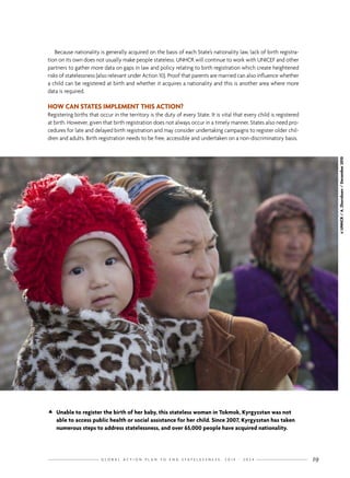 G L O B A L A C T I O N P L A N T O E N D S T A T E L E S S N E S S : 2 0 1 4 - 2 0 2 4 19
Because nationality is generally acquired on the basis of each State’s nationality law, lack of birth registra-
tion on its own does not usually make people stateless. UNHCR will continue to work with UNICEF and other
partners to gather more data on gaps in law and policy relating to birth registration which create heightened
risks of statelessness (also relevant under Action 10). Proof that parents are married can also influence whether
a child can be registered at birth and whether it acquires a nationality and this is another area where more
data is required.
HOW CAN STATES IMPLEMENT THIS ACTION?
Registering births that occur in the territory is the duty of every State. It is vital that every child is registered
at birth. However, given that birth registration does not always occur in a timely manner, States also need pro-
cedures for late and delayed birth registration and may consider undertaking campaigns to register older chil-
dren and adults. Birth registration needs to be free, accessible and undertaken on a non-discriminatory basis.
©UNHCR/A.Zhorobaev/December2010
	Unable to register the birth of her baby, this stateless woman in Tokmok, Kyrgyzstan was not
able to access public health or social assistance for her child. Since 2007, Kyrgyzstan has taken
numerous steps to address statelessness, and over 65,000 people have acquired nationality.
 