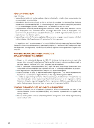 G L O B A L A C T I O N P L A N T O E N D S T A T E L E S S N E S S : 2 0 1 4 - 2 0 2 420
HOW CAN UNHCR HELP?
Major Activities:
1.	 Support States to identify legal, procedural and practical obstacles, including those encountered at the
community level, to register births.
2.	 Promote birth registration including by facilitating access to procedures at the community level, deploying
mobile teams to address existing deficits and integrating birth registration with other public programmes
such as those relating to childbirth, maternal-infant care, immunization and education.
3.	 Complement the efforts of UNICEF, UN regional commissions, UNFPA, WHO, UNDP, the World Bank, re-
gional development banks and bilateral donors, including in the context of the UN Development Assis-
tance Framework, to promote and provide technical support for birth registration and to improve civil
registration and vital statistics systems.
4.	 Support the provision of information, legal aid and documentation campaigns to assist stateless individuals
and individuals at risk of statelessness with applications for birth registration.
For populations which are not otherwise of concern, UNHCR will only become engaged where it is likely in
the specific context that nationality may be questioned, giving rise to a heightened risk of statelessness. Given
their expertise in birth registration, partnership with other UN, regional and non-governmental organisations
is required.
WHAT EXISTING CIRCUMSTANCES CAN FACILITATE
IMPLEMENTATION OF THIS ACTION?
nn Pledges on civil registration by States at UNHCR’s 2011 Ministerial Meeting, commitments made in the
context of the Universal Periodic Review of the Human Rights Council and recommendations made to
particular States by UN human rights treaty bodies and special procedures.
nn UNICEF, UN regional commissions, UNFPA, WHO, UNDP, the World Bank, regional development banks
and bilateral donors all have dedicated significant resources to addressing these issues in recent years.
nn Birth registration will likely be reflected in the post-2015 development agenda.
nn Virtually all States are party to the Convention on the Rights of the Child and/or the International
Covenant on Civil and Political Rights which require that every child is registered at birth.
nn A number of regional intergovernmental initiatives are already in place to improve civil registration and
vital statistics (e.g. the African Programme on Accelerated Improvement of Civil Registration and Vital
Statistics in Africa, the Regional Strategic Plan for the Improvement of CRVS in Asia and the Pacific, the
call by the Organisation of American States for universal birth registration by 2015).
WHAT ARE THE OBSTACLES TO IMPLEMENTING THIS ACTION?
nn Baseline population data is incomplete and progress is difficult to measure because many of the
individuals referred to in this Action are completely undocumented and therefore do not appear in any
existing statistics.
nn Because of the systemic nature of some of the problems leading to low levels of birth registration, they
can be costly to solve.
 