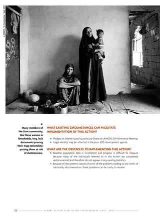 G L O B A L A C T I O N P L A N T O E N D S T A T E L E S S N E S S : 2 0 1 4 - 2 0 2 422
WHAT EXISTING CIRCUMSTANCES CAN FACILITATE
IMPLEMENTATION OF THIS ACTION?
nn Pledges on related issues by particular States at UNHCR’s 2011 Ministerial Meeting.
nn ‘Legal identity’ may be reflected in the post-2015 development agenda.
WHAT ARE THE OBSTACLES TO IMPLEMENTING THIS ACTION?
nn Baseline population data is incomplete and progress is difficult to measure
because many of the individuals referred to in this Action are completely
undocumented and therefore do not appear in any existing statistics.
nn Because of the systemic nature of some of the problems leading to low levels of
nationality documentation, these problems can be costly to resolve.
©UNHCR/G.Constantine/July2014

Many members of
the Dom community,
like these women in
Shouhadda, Iraq, lack
documents proving
their Iraqi nationality,
putting them at risk
of statelessness.
 