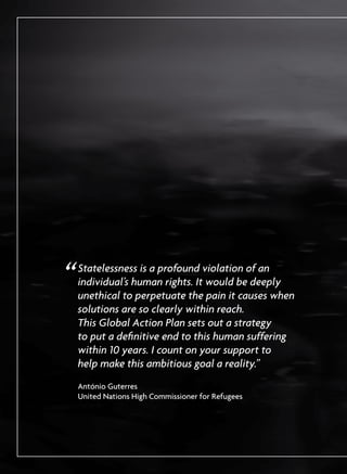 “	Statelessness is a profound violation of an
individual’s human rights. It would be deeply
unethical to perpetuate the pain it causes when
solutions are so clearly within reach. 	
This Global Action Plan sets out a strategy 	
to put a definitive end to this human suffering
within 10 years. I count on your support to 	
help make this ambitious goal a reality.”
	 António Guterres 	
United Nations High Commissioner for Refugees
 