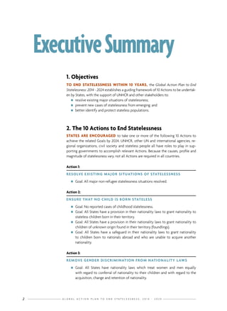 G L O B A L A C T I O N P L A N T O E N D S T A T E L E S S N E S S : 2 0 1 4 - 2 0 2 42
ExecutiveSummary
1. Objectives
TO END STATELESSNESS WITHIN 10 YEARS, the Global Action Plan to End
Statelessness: 2014 - 2024 establishes a guiding framework of 10 Actions to be undertak-
en by States, with the support of UNHCR and other stakeholders to:
nn resolve existing major situations of statelessness;
nn prevent new cases of statelessness from emerging; and
nn better identify and protect stateless populations.
2. The 10 Actions to End Statelessness
STATES ARE ENCOURAGED to take one or more of the following 10 Actions to
achieve the related Goals by 2024. UNHCR, other UN and international agencies, re-
gional organizations, civil society and stateless people all have roles to play in sup-
porting governments to accomplish relevant Actions. Because the causes, profile and
magnitude of statelessness vary, not all Actions are required in all countries.
Action 1:
RESOLVE EXISTING MAJOR SITUATIONS OF STATELESSNESS
nn Goal: All major non-refugee statelessness situations resolved.
Action 2:
ENSURE THAT NO CHILD IS BORN STATELESS
nn Goal: No reported cases of childhood statelessness.
nn Goal: All States have a provision in their nationality laws to grant nationality to
stateless children born in their territory.
nn Goal: All States have a provision in their nationality laws to grant nationality to
children of unknown origin found in their territory (foundlings).
nn Goal: All States have a safeguard in their nationality laws to grant nationality
to children born to nationals abroad and who are unable to acquire another
nationality.
Action 3:
REMOVE GENDER DISCRIMINATION FROM NATIONALITY LAWS
nn Goal: All States have nationality laws which treat women and men equally
with regard to conferral of nationality to their children and with regard to the
acquisition, change and retention of nationality.
 