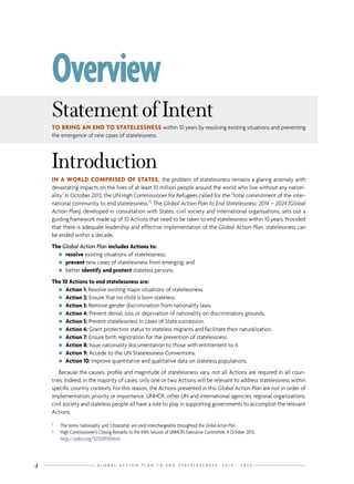 G L O B A L A C T I O N P L A N T O E N D S T A T E L E S S N E S S : 2 0 1 4 - 2 0 2 44
Introduction
IN A WORLD COMPRISED OF STATES, the problem of statelessness remains a glaring anomaly with
devastating impacts on the lives of at least 10 million people around the world who live without any nation-
ality.1
In October 2013, the UN High Commissioner for Refugees called for the “total commitment of the inter-
national community to end statelessness.”2
The Global Action Plan to End Statelessness: 2014 – 2024 (Global
Action Plan), developed in consultation with States, civil society and international organisations, sets out a
guiding framework made up of 10 Actions that need to be taken to end statelessness within 10 years. Provided
that there is adequate leadership and effective implementation of the Global Action Plan, statelessness can
be ended within a decade.
The Global Action Plan includes Actions to:
nn resolve existing situations of statelessness;
nn prevent new cases of statelessness from emerging; and
nn better identify and protect stateless persons.
The 10 Actions to end statelessness are:
nn Action 1: Resolve existing major situations of statelessness.
nn Action 2: Ensure that no child is born stateless.
nn Action 3: Remove gender discrimination from nationality laws.
nn Action 4: Prevent denial, loss or deprivation of nationality on discriminatory grounds.
nn Action 5: Prevent statelessness in cases of State succession.
nn Action 6: Grant protection status to stateless migrants and facilitate their naturalization.
nn Action 7: Ensure birth registration for the prevention of statelessness.
nn Action 8: Issue nationality documentation to those with entitlement to it.
nn Action 9: Accede to the UN Statelessness Conventions.
nn Action 10: Improve quantitative and qualitative data on stateless populations.
Because the causes, profile and magnitude of statelessness vary, not all Actions are required in all coun-
tries. Indeed, in the majority of cases, only one or two Actions will be relevant to address statelessness within
specific country contexts. For this reason, the Actions presented in this Global Action Plan are not in order of
implementation, priority or importance. UNHCR, other UN and international agencies, regional organizations,
civil society and stateless people all have a role to play in supporting governments to accomplish the relevant
Actions.
Statementof Intent
TO BRING AN END TO STATELESSNESS within 10 years by resolving existing situations and preventing
the emergence of new cases of statelessness.
1	 The terms ‘nationality’ and ‘citizenship’ are used interchangeably throughout the Global Action Plan.
2	 High Commissioner’s Closing Remarks to the 64th Session of UNHCR’s Executive Committee, 4 October 2013:
http://unhcr.org/525539159.html
Overview
 