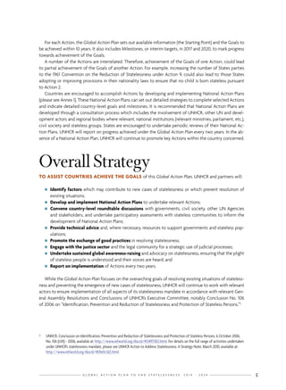 G L O B A L A C T I O N P L A N T O E N D S T A T E L E S S N E S S : 2 0 1 4 - 2 0 2 4 5
For each Action, the Global Action Plan sets out available information (the Starting Point) and the Goals to
be achieved within 10 years. It also includes Milestones, or interim targets, in 2017 and 2020, to mark progress
towards achievement of the Goals.
A number of the Actions are interrelated. Therefore, achievement of the Goals of one Action, could lead
to partial achievement of the Goals of another Action. For example, increasing the number of States parties
to the 1961 Convention on the Reduction of Statelessness under Action 9, could also lead to those States
adopting or improving provisions in their nationality laws to ensure that no child is born stateless pursuant
to Action 2.
Countries are encouraged to accomplish Actions by developing and implementing National Action Plans
(please see Annex 1). These National Action Plans can set out detailed strategies to complete selected Actions
and indicate detailed country-level goals and milestones. It is recommended that National Action Plans are
developed through a consultation process which includes the involvement of UNHCR, other UN and devel-
opment actors and regional bodies where relevant, national institutions (relevant ministries, parliament, etc.),
civil society and stateless groups. States are encouraged to undertake periodic reviews of their National Ac-
tion Plans. UNHCR will report on progress achieved under the Global Action Plan every two years. In the ab-
sence of a National Action Plan, UNHCR will continue to promote key Actions within the country concerned.
OverallStrategy
TO ASSIST COUNTRIES ACHIEVE THE GOALS of this Global Action Plan, UNHCR and partners will:
nn Identify factors which may contribute to new cases of statelessness or which prevent resolution of
existing situations;
nn Develop and implement National Action Plans to undertake relevant Actions;
nn Convene country-level roundtable discussions with governments, civil society, other UN Agencies
and stakeholders, and undertake participatory assessments with stateless communities to inform the
development of National Action Plans;
nn Provide technical advice and, where necessary, resources to support governments and stateless pop-
ulations;
nn Promote the exchange of good practices in resolving statelessness;
nn Engage with the justice sector and the legal community for a strategic use of judicial processes;
nn Undertake sustained global awareness-raising and advocacy on statelessness, ensuring that the plight
of stateless people is understood and their voices are heard; and
nn Report on implementation of Actions every two years.
While the Global Action Plan focuses on the overarching goals of resolving existing situations of stateless-
ness and preventing the emergence of new cases of statelessness, UNHCR will continue to work with relevant
actors to ensure implementation of all aspects of its statelessness mandate in accordance with relevant Gen-
eral Assembly Resolutions and Conclusions of UNHCR’s Executive Committee, notably Conclusion No. 106
of 2006 on “Identification, Prevention and Reduction of Statelessness and Protection of Stateless Persons.”3
3	 UNHCR, Conclusion on Identification, Prevention and Reduction of Statelessness and Protection of Stateless Persons, 6 October 2006,
No. 106 (LVII) - 2006, available at: http://www.refworld.org/docid/453497302.html. For details on the full range of activities undertaken
under UNHCR’s statelessness mandate, please see UNHCR Action to Address Statelessness: A Strategy Note, March 2010, available at:
http://www.refworld.org/docid/4b9e0c3d2.html.
 