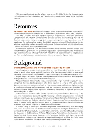 G L O B A L A C T I O N P L A N T O E N D S T A T E L E S S N E S S : 2 0 1 4 - 2 0 2 46
While some stateless people are also refugees, most are not. The Global Action Plan focuses primarily
on non-refugee stateless populations but also complements UNHCR’s efforts to resolve protracted refugee
situations.
Resources
EXPERIENCE HAS SHOWN that successful responses to most situations of statelessness entail low costs.
However, additional resources will be required to undertake the Actions outlined in the Global Action Plan.
Since 2009, UNHCR has more than tripled its expenditure on statelessness – from USD 12 million to
USD 36 million in 2013. The High Commissioner has dedicated additional resources through the ‘Seeds for
Solutions’ process to the most promising projects to resolve existing situations and prevent new cases of
statelessness. This has boosted the capacity of six UNHCR operations by over USD 1 million during 2014. An
additional USD 3 million has been allocated to implement the Global Action Plan in 2015. UNHCR welcomes
continued support from donors to end statelessness.
In addition to its regular staff, UNHCR is also deploying more than 20 specialists around the world to work
with UNHCR teams, governments, non-governmental organizations and stateless communities. These include
eight regional statelessness officers, protection staff in countries with large stateless and at-risk populations
and short-term deployees under a specialized roster of the Surge Protection Capacity Project.
Background
WHAT IS STATELESSNESS AND WHY MUST IT BE BROUGHT TO AN END?
A stateless person is someone who is not considered as a national by any State under the operation of
its law. At least 10 million people worldwide continue to suffer the privations and indignity of being denied
nationality. Statelessness may occur for a variety of reasons, including discrimination against particular ethnic
or religious groups or on the basis of gender; the emergence of new States and transfers of territory between
existing States (State succession); and conflict of nationality laws.
Whatever the cause, statelessness has serious consequences for people in almost every country and in
all regions of the world. Stateless persons are often denied enjoyment of a range of rights such as identity
documents, employment, education and health services. Statelessness can lead to forced displacement just
as forced displacement can lead to statelessness. It can also contribute to political and social tensions. The
exclusion and denial of rights to large populations because they are stateless can impair the economic and
social development of States.
Under international law, States set the rules for acquisition, change and withdrawal of nationality. At the
same time, the discretion of States with regard to nationality is limited by obligations under international
treaties to which they are a party, customary international law and general principles of international law. The
1954 Convention relating to the Status of Stateless Persons is the cornerstone of the international protection
regime for stateless people. Specific obligations relating to the prevention and reduction of statelessness are
established under the 1961 Convention on the Reduction of Statelessness.
In addition, a range of human rights instruments recognize the right to a nationality, albeit with varying
formulations. These instruments include: The Universal Declaration of Human Rights; the International Cov-
enant on Civil and Political Rights; the International Convention on the Elimination of Racial Discrimination;
the Convention on the Elimination of All Forms of Discrimination Against Women; the Convention on the
Rights of the Child; the International Convention on the Protection of the Rights of All Migrant Workers and
Members of Their Families; and the Convention on the Rights of Persons with Disabilities. The Global Action
Plan is based on the standards contained in these international treaties (please see Annex 2).
 