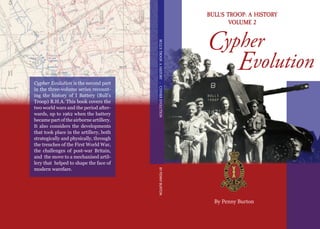 Cypher Evolution is the second part
in the three-volume series recount-
ing the history of I Battery (Bull’s
Troop) R.H.A. This book covers the
two world wars and the period after-
wards, up to 1962 when the battery
became part of the airborne artillery.
It also considers the developments
that took place in the artillery, both
strategically and physically, through
the trenches of the First World War,
the challenges of post-war Britain,
and the move to a mechanised artil-
lery that helped to shape the face of
modern warefare.
BULL’STROOP:AHISTORY–CYPHEREVOLUTIONBYPENNYBURTON
Cypher
Evolution
BULL’S TROOP: A HISTORY
VOLUME 2
By Penny Burton
 