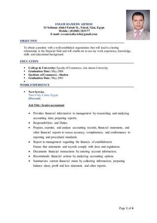 Page 1 of 4
ESSAM HAMEDY AHMED
34 Soliman Abdel Fattah St., Faisal, Giza, Egypt
Mobile: (01000) 183177
E-mail: essam.kaikeishi@gmail.com
OBJECTIVE
To obtain a position with a well-established organization that will lead to a lasting
relationship in the financial field and will enable me to use my work experience, knowledge,
skills and educational background.
EDUCATION
 College & University: Faculty of Commerce, Ain shams University
 Graduation Date: May.2008
 Institute ofCommerce - Shobra
 Graduation Date: May.2003

WORK EXPERIENCE
 NewService
Nasr City, Cairo, Egypt
(Present)
Job Title: Senior accountant
 Provides financial information to management by researching and analyzing
accounting data; preparing reports.
 Responsibilities and Duties.
 Prepare, examine, and analyze accounting records, financial statements, and
other financial reports to assess accuracy, completeness, and conformance to
reporting and procedural standards.
 Report to management regarding the finances of establishment.
Ensure that statements and records comply with laws and regulations
 Documents financial transactions by entering account information.
 Recommends financial actions by analyzing accounting options.
 Summarizes current financial status by collecting information; preparing
balance sheet, profit and loss statement, and other reports.
 