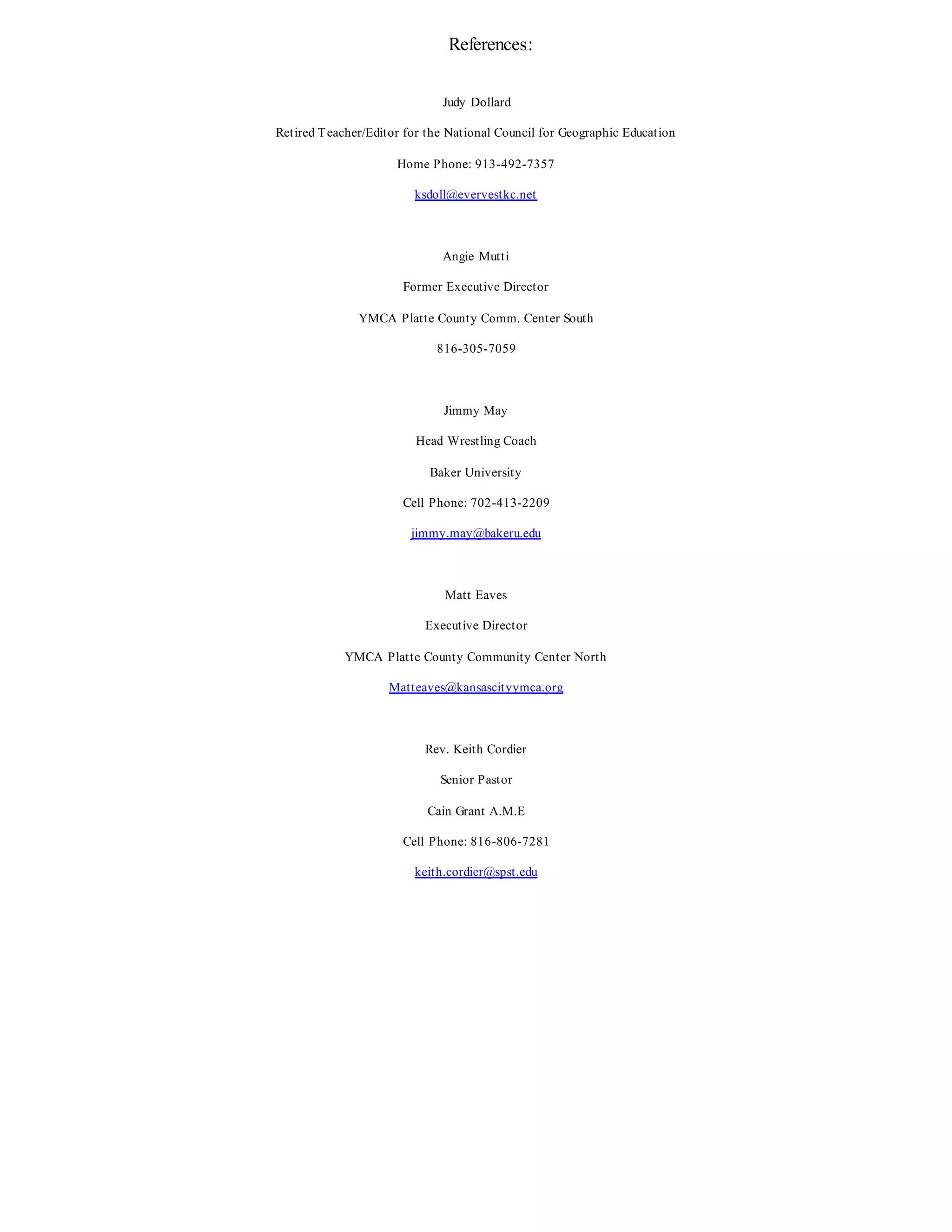 References:
Judy Dollard
Retired Teacher/Editor for the National Council for Geographic Education
Home Phone: 913-492-7357
ksdoll@evervestkc.net
Angie Mutti
Former Executive Director
YMCA Platte County Comm. Center South
816-305-7059
Jimmy May
Head Wrestling Coach
Baker University
Cell Phone: 702-413-2209
jimmy.may@bakeru.edu
Matt Eaves
Executive Director
YMCA Platte County Community Center North
Matteaves@kansascityymca.org
Rev. Keith Cordier
Senior Pastor
Cain Grant A.M.E
Cell Phone: 816-806-7281
keith.cordier@spst.edu
 
