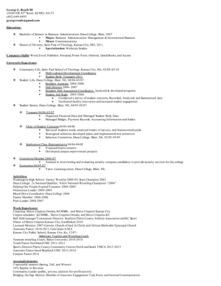 George L. Roath III
10500 NW 85th
Street, KCMO, 64153
(402) 689-8895
georgeroath@gmail.com
Education:
 Bachelor of Science in Business Administration, Dana College, Blair, 2007
 Major: Business Administration: Management & International Business
 Minor: Communications
 Master of Divinity, Saint Paul of Theology, Kansas City, MO, 2011
 Specialization: Wesleyan Studies
Computer Skills: Word, Excel, Publisher, Notepad, Power Point, Outlook, QuickBooks, and Access
UniversityExperience:
 Community Life, Saint Paul School of Theology, Kansas City, Mo, 02/08-05/10
 Multi-cultural Development Coordinator
 Student Body Treasurer-2011
 Student Life, Dana College, Blair, NE, 08/04-05/07
 Resident Assistant: 2004-2006
 Hall Director 2006- 2007
 Resident Hall Association Coordinator, Analyzed & developed programs
 Student Aid Study: 2005-2006
 Conducted a survey of student concerns, Recorded, Analyzed, and Summarized data
 Facilitated facility renovation andincreased student engagement
 Student Senate, Dana College, Blair, NE, 04/05-05/07
 Treasurer 04/06-05/07
 Organized Financial Data and Managed Student Body Dues
 Managed Budget, Payment Records, Accounting Information andAudits
 Chair of Student Concerns 04/05-04/06
 Surveyed students needs, analyzed results of surveys, and brainstormed needs
 Strategized solutions, developed plans, and implemented new initiatives
 Selection Committee, Dana College, Blair, NE, 03/05-05/05
 Sophomore Class Representative 04/04-04/05
 ProposedImprovements
 Developed campus improvement projects
 Committee Member 2006-07
 Assisted in interviewing and evaluating security company candidates to provide security services for the college
 Economics 08/05-07
 Tutor, Learningcenter, Dana College, Blair, NE,
Activities:
Washington High School: Varsity Wrestler 2000-03; State Champion 2003
Dana College: 2x National Qualifier, NAIA National WrestlingChampions “2006”
Helping Our People ExpandTreasurer: 2004-2005
Orientation Leader: 2004-2005
Blood Drive Coordinator: Dana College 2004
Fusion Member: 2004-2006
Peer-Leader: 2004-2007
Work Experience:
Umpiring: Metro Umpires Omaha, KCMSBL, and Metro Umpires Kansas City
Umpire scheduler: KCMSBL, Metro Umpires Omaha, and Metro Umpires KC
Ball field manager/Tournament Director: Southern Platte County Athletic Association andKC Sport
Owner of Metro Umpires Kansas City, Established 2010
Licensed Minister: 2007-Current, Church of God In Christ and African Methodist Episcopal Church
Associate Pastor: 2010-2011, Cain Grant A.M.E
Kansas City Public School, Kansas City, Ks, 12/07-
Substitute Teacher and WrestlingCoach
Assistant wrestling Coach, Baker University 2010-2014
Youth Pastor NorthlandUMC 2011-2012
Sports Director Platte County Community Centers North andSouth YMCA 2012-2013
Associate Pastor Good Shepherd UMC 2013-2014
Campus Pastor 2014
Accomplishments:
3 successful seasons (Spring, Fall, and Winter)
10% Surplus in Revenue
Community Leader (public, private, andnon-for-profit sectors)
Bridging the Gap Mentor, Member of Associate Engagement Task Force, and Internal Communication
 