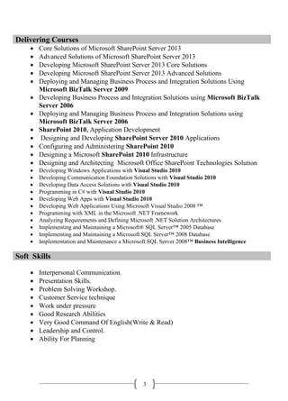3
Delivering Courses
 Core Solutions of Microsoft SharePoint Server 2013
 Advanced Solutions of Microsoft SharePoint Server 2013
 Developing Microsoft SharePoint Server 2013 Core Solutions
 Developing Microsoft SharePoint Server 2013 Advanced Solutions
 Deploying and Managing Business Process and Integration Solutions Using
Microsoft BizTalk Server 2009
 Developing Business Process and Integration Solutions using Microsoft BizTalk
Server 2006
 Deploying and Managing Business Process and Integration Solutions using
Microsoft BizTalk Server 2006
 SharePoint 2010, Application Development
 Designing and Developing SharePoint Server 2010 Applications
 Configuring and Administering SharePoint 2010
 Designing a Microsoft SharePoint 2010 Infrastructure
 Designing and Architecting Microsoft Office SharePoint Technologies Solution
 Developing Windows Applications with Visual Studio 2010
 Developing Communication Foundation Solutions with Visual Studio 2010
 Developing Data Access Solutions with Visual Studio 2010
 Programming in C# with Visual Studio 2010
 Developing Web Apps with Visual Studio 2010
 Developing Web Applications Using Microsoft Visual Studio 2008 ™
 Programming with XML in the Microsoft .NET Framework
 Analyzing Requirements and Defining Microsoft .NET Solution Architectures
 Implementing and Maintaining a Microsoft® SQL Server™ 2005 Database
 Implementing and Maintaining a Microsoft SQL Server™ 2008 Database
 Implementation and Maintenance a Microsoft SQL Server 2008™ Business Intelligence
Soft Skills
 Interpersonal Communication.
 Presentation Skills.
 Problem Solving Workshop.
 Customer Service technique
 Work under pressure
 Good Research Abilities
 Very Good Command Of English(Write & Read)
 Leadership and Control.
 Ability For Planning
 