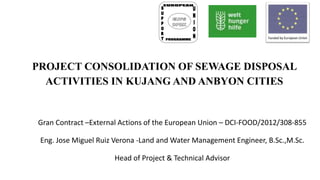 PROJECT CONSOLIDATION OF SEWAGE DISPOSAL
ACTIVITIES IN KUJANG AND ANBYON CITIES
Gran Contract –External Actions of the European Union – DCI-FOOD/2012/308-855
Eng. Jose Miguel Ruiz Verona -Land and Water Management Engineer, B.Sc.,M.Sc.
Head of Project & Technical Advisor
 