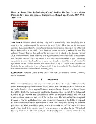 1
David M. Jones (2014). Understanding Central Banking: The New Era of Activism
(Armonk, New York and London, England: M.E. Sharpe), pp. 201, p/b, ISBN 978-0-
7656-4251-6
ABSTRACT: What is central banking? Why does it matter? Why, more specifically, has it
come into the consciousness of the layperson like never before? These then are the important
questions that are raised in this comprehensive introduction to central banking by one of the best
known Fed-watchers in the world. David Jones has written a number of books in this area. The
difference however between this book and his previous work is related to the financial crisis of
2008 and the enormous efforts that were taken by central banks around the world to pull the US
and European economies out of the morass in which they found themselves in after a number of
systemically important banks collapsed or came close to collapse in 2008. Jones chronicles the
efforts made by Ben Shalom Bernanke and his colleagues at the US Federal Reserve and central
banks in Europe and Japan to respond dynamically to the financial crisis by using the tools of
both conventional and unconventional monetary policy.
KEYWORDS: Activism, Central Banks, Dodd-Frank Act, Dual Mandate, Forward Guidance,
Hawks and Doves
I. Introduction
While economic historians will no doubt continue to debate the merits and the demerits
of the monetary policy interventions led by central banks during the crisis, there can be
no doubt that their efforts were sufficient to warrant the use of the term ‘activism’ in the
title of this book. The main reason was that the financial crisis prompted the US Federal
Reserve to go beyond the conventional ambit of monetary policy and try out
unconventional monetary policy tools for the first time. The activist Fed then is a good
instance of how an institution comes into prominence because of its ability to respond
to a crisis that leaves others bewildered. It finds itself willy-nilly setting the relevant
precedents on what an effective policy response must be in difficult times. The main
goal of this book is to explain exactly what measures were taken by the US Federal
Reserve, the European Central Bank, and the Bank of Japan to stem the financial crisis
 